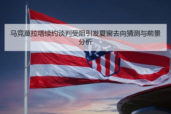 马竞莫拉塔续约谈判受阻引发夏窗去向猜测与前景分析