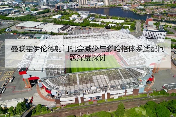 曼联霍伊伦德射门机会减少与滕哈格体系适配问题深度探讨