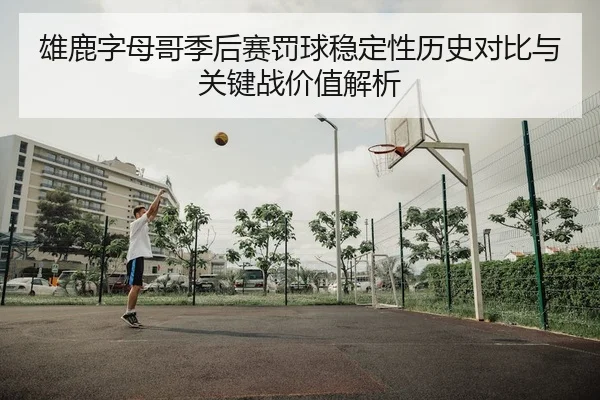 雄鹿字母哥季后赛罚球稳定性历史对比与关键战价值解析