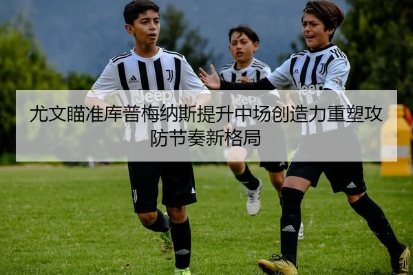 尤文瞄准库普梅纳斯提升中场创造力重塑攻防节奏新格局