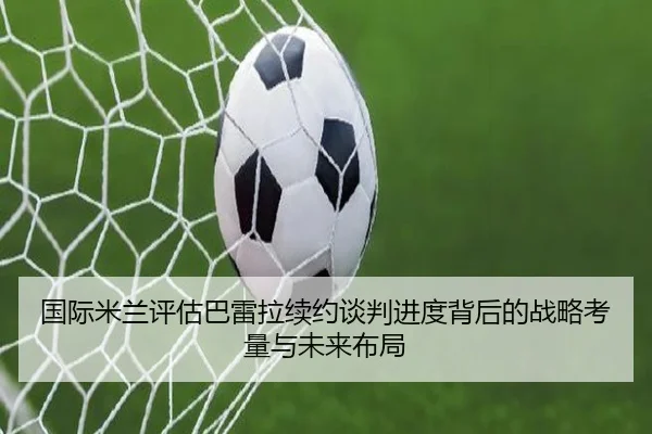 国际米兰评估巴雷拉续约谈判进度背后的战略考量与未来布局