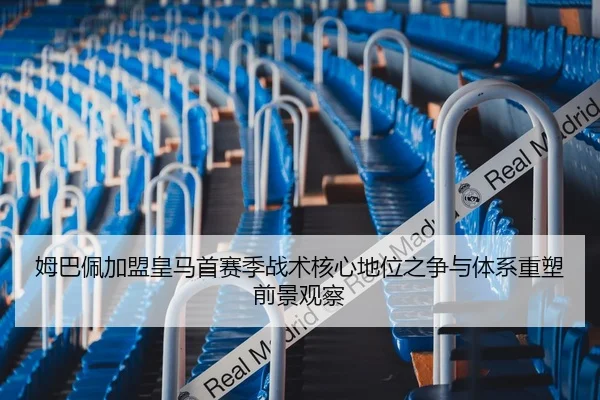 姆巴佩加盟皇马首赛季战术核心地位之争与体系重塑前景观察