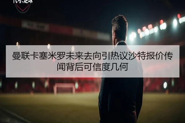 曼联卡塞米罗未来去向引热议沙特报价传闻背后可信度几何