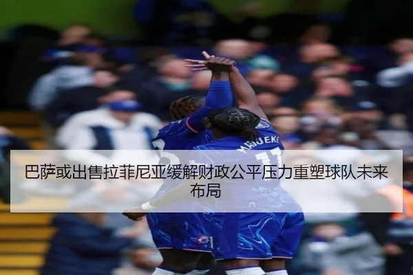 巴萨或出售拉菲尼亚缓解财政公平压力重塑球队未来布局