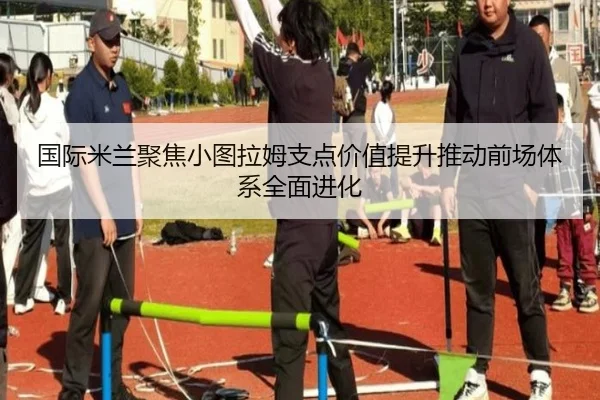国际米兰聚焦小图拉姆支点价值提升推动前场体系全面进化