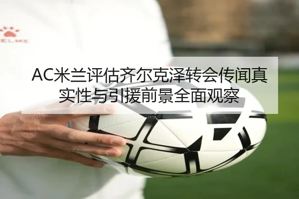 AC米兰评估齐尔克泽转会传闻真实性与引援前景全面观察