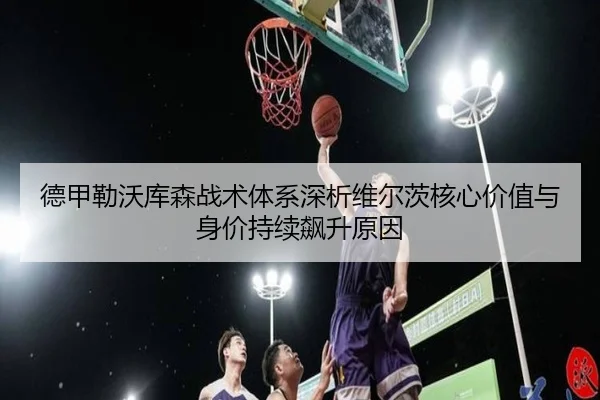 德甲勒沃库森战术体系深析维尔茨核心价值与身价持续飙升原因