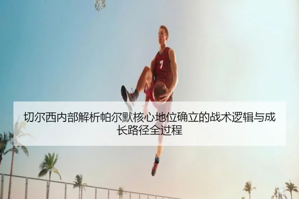 切尔西内部解析帕尔默核心地位确立的战术逻辑与成长路径全过程